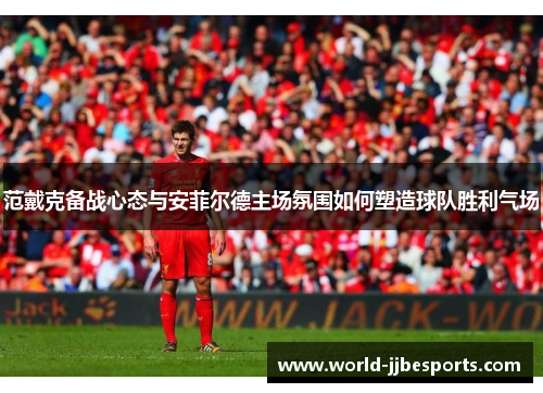范戴克备战心态与安菲尔德主场氛围如何塑造球队胜利气场